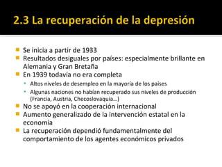  Se inicia a partir de 1933
 Resultados desiguales por países: especialmente brillante en
Alemania y Gran Bretaña
 En 1939 todavía no era completa
 Altos niveles de desempleo en la mayoría de los países
 Algunas naciones no habían recuperado sus niveles de producción
(Francia, Austria, Checoslovaquia…)
 No se apoyó en la cooperación internacional
 Aumento generalizado de la intervención estatal en la
economía
 La recuperación dependió fundamentalmente del
comportamiento de los agentes económicos privados
 