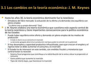  Hasta los años 30, la teoría económica dominante fue la neoclásica
 Ortodoxia del libre mercado: la actuación de la oferta y la demanda crea equilibrio con
pleno empleo
“La oferta crea su propia demanda” (Say)
 J. M. Keynes elabora una teoría económica que cuestiona este aspecto central de
la teoría neoclásica y tiene importantes consecuencias para la política económica
de los Estados
 Puede haber equilibrio entre oferta y demanda sin pleno empleo de los medios de
producción
▪ Si todo el ahorro no se convierte en inversión
▪ La demanda agregada determina la producción real (que puede no coincidir con la potencial)
 Si hay desempleo y capacidad productiva infrautilizada, para que crezcan el empleo y el
ingreso total se debe aumentar el consumo y la inversión
 El Estado ha de intervenir en este sentido, con medidas fiscales y monetarias que
contrarresten la recesión
▪ Sistema fiscal progresivo que contribuya a la redistribución de la renta y eleve la propensión al
consumo
▪ Gasto público que aumente la inversión
▪ Tipos de interés bajos, que favorezcan la inversión
 