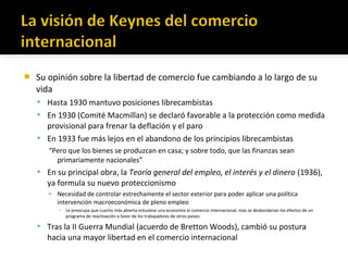  Su opinión sobre la libertad de comercio fue cambiando a lo largo de su
vida
 Hasta 1930 mantuvo posiciones librecambistas
 En 1930 (Comité Macmillan) se declaró favorable a la protección como medida
provisional para frenar la deflación y el paro
 En 1933 fue más lejos en el abandono de los principios librecambistas
“Pero que los bienes se produzcan en casa; y sobre todo, que las finanzas sean
primariamente nacionales”
 En su principal obra, la Teoría general del empleo, el interés y el dinero (1936),
ya formula su nuevo proteccionismo
▪ Necesidad de controlar estrechamente el sector exterior para poder aplicar una política
intervención macroeconómica de pleno empleo
▪ Le preocupa que cuanto más abierta estuviese una economía al comercio internacional, más se desbordarían los efectos de un
programa de reactivación a favor de los trabajadores de otros países
 Tras la II Guerra Mundial (acuerdo de Bretton Woods), cambió su postura
hacia una mayor libertad en el comercio internacional
 