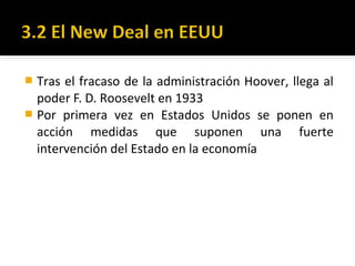  Tras el fracaso de la administración Hoover, llega al
poder F. D. Roosevelt en 1933
 Por primera vez en Estados Unidos se ponen en
acción medidas que suponen una fuerte
intervención del Estado en la economía
 