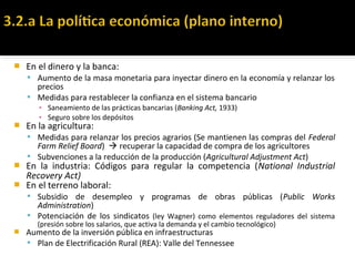  En el dinero y la banca:
 Aumento de la masa monetaria para inyectar dinero en la economía y relanzar los
precios
 Medidas para restablecer la confianza en el sistema bancario
▪ Saneamiento de las prácticas bancarias (Banking Act, 1933)
▪ Seguro sobre los depósitos
 En la agricultura:
 Medidas para relanzar los precios agrarios (Se mantienen las compras del Federal
Farm Relief Board)  recuperar la capacidad de compra de los agricultores
 Subvenciones a la reducción de la producción (Agricultural Adjustment Act)
 En la industria: Códigos para regular la competencia (National Industrial
Recovery Act)
 En el terreno laboral:
 Subsidio de desempleo y programas de obras públicas (Public Works
Administration)
 Potenciación de los sindicatos (ley Wagner) como elementos reguladores del sistema
(presión sobre los salarios, que activa la demanda y el cambio tecnológico)
 Aumento de la inversión pública en infraestructuras
 Plan de Electrificación Rural (REA): Valle del Tennessee
 