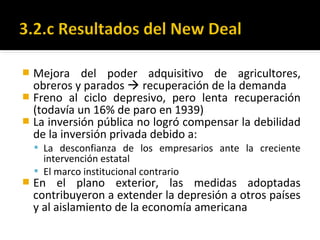 Mejora del poder adquisitivo de agricultores,
obreros y parados  recuperación de la demanda
 Freno al ciclo depresivo, pero lenta recuperación
(todavía un 16% de paro en 1939)
 La inversión pública no logró compensar la debilidad
de la inversión privada debido a:
 La desconfianza de los empresarios ante la creciente
intervención estatal
 El marco institucional contrario
 En el plano exterior, las medidas adoptadas
contribuyeron a extender la depresión a otros países
y al aislamiento de la economía americana
 