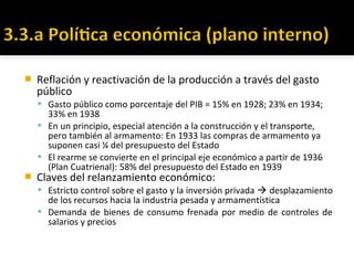  Reflación y reactivación de la producción a través del gasto
público
 Gasto público como porcentaje del PIB = 15% en 1928; 23% en 1934;
33% en 1938
 En un principio, especial atención a la construcción y el transporte,
pero también al armamento: En 1933 las compras de armamento ya
suponen casi ¼ del presupuesto del Estado
 El rearme se convierte en el principal eje económico a partir de 1936
(Plan Cuatrienal): 58% del presupuesto del Estado en 1939
 Claves del relanzamiento económico:
 Estricto control sobre el gasto y la inversión privada  desplazamiento
de los recursos hacia la industria pesada y armamentística
 Demanda de bienes de consumo frenada por medio de controles de
salarios y precios
 