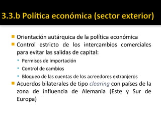  Orientación autárquica de la política económica
 Control estricto de los intercambios comerciales
para evitar las salidas de capital:
 Permisos de importación
 Control de cambios
 Bloqueo de las cuentas de los acreedores extranjeros
 Acuerdos bilaterales de tipo clearing con países de la
zona de influencia de Alemania (Este y Sur de
Europa)
 