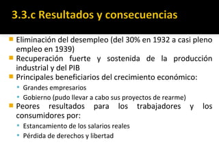  Eliminación del desempleo (del 30% en 1932 a casi pleno
empleo en 1939)
 Recuperación fuerte y sostenida de la producción
industrial y del PIB
 Principales beneficiarios del crecimiento económico:
 Grandes empresarios
 Gobierno (pudo llevar a cabo sus proyectos de rearme)
 Peores resultados para los trabajadores y los
consumidores por:
 Estancamiento de los salarios reales
 Pérdida de derechos y libertad
 