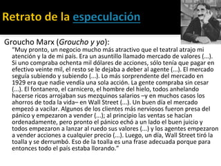 Groucho Marx (Groucho y yo):
“Muy pronto, un negocio mucho más atractivo que el teatral atrajo mi
atención y la de mi país. Era un asuntillo llamado mercado de valores (...).
Si uno compraba ochenta mil dólares de acciones, sólo tenía que pagar en
efectivo veinte mil, el resto se le dejaba a deber al agente (...). El mercado
seguía subiendo y subiendo (...). Lo más sorprendente del mercado en
1929 era que nadie vendía una sola acción. La gente compraba sin cesar
(...). El fontanero, el carnicero, el hombre del hielo, todos anhelando
hacerse ricos arrojaban sus mezquinos salarios –y en muchos casos los
ahorros de toda la vida– en Wall Street (...). Un buen día el mercado
empezó a vacilar. Algunos de los clientes más nerviosos fueron presa del
pánico y empezaron a vender (...); al principio las ventas se hacían
ordenadamente, pero pronto el pánico echó a un lado el buen juicio y
todos empezaron a lanzar al ruedo sus valores (...) y los agentes empezaron
a vender acciones a cualquier precio (...). Luego, un día, Wall Street tiró la
toalla y se derrumbó. Eso de la toalla es una frase adecuada porque para
entonces todo el país estaba llorando.”
 