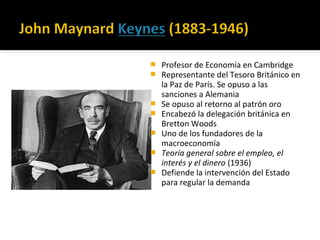  Profesor de Economía en Cambridge
 Representante del Tesoro Británico en
la Paz de París. Se opuso a las
sanciones a Alemania
 Se opuso al retorno al patrón oro
 Encabezó la delegación británica en
Bretton Woods
 Uno de los fundadores de la
macroeconomía
 Teoría general sobre el empleo, el
interés y el dinero (1936)
 Defiende la intervención del Estado
para regular la demanda
 