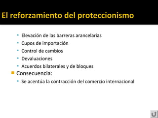  Elevación de las barreras arancelarias
 Cupos de importación
 Control de cambios
 Devaluaciones
 Acuerdos bilaterales y de bloques
 Consecuencia:
 Se acentúa la contracción del comercio internacional
 