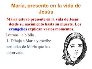 María estuvo presente en la vida de Jesús
desde su nacimiento hasta su muerte. Los
evangelios explican varios momentos.
Leemos la biblia .
1. Dibuja a María y escribe
actitudes de María que has
observado.