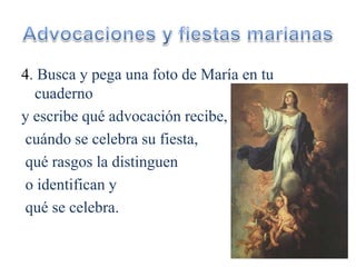 4. Busca y pega una foto de María en tu
cuaderno
y escribe qué advocación recibe,
cuándo se celebra su fiesta,
qué rasgos la distinguen
o identifican y
qué se celebra.