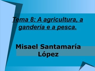 Tema 8: A agricultura, a
  gandería e a pesca.


 Misael Santamaría
       López
 