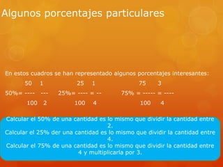 Algunos porcentajes particulares
En estos cuadros se han representado algunos porcentajes interesantes:
50 1 25 1 75 3
50%= ---- --- 25%= ---- = -- 75% = ----- = ----
100 2 100 4 100 4
Calcular el 50% de una cantidad es lo mismo que dividir la cantidad entre
2.
Calcular el 25% der una cantidad es lo mismo que dividir la cantidad entre
4.
Calcular el 75% de una cantidad es lo mismo que dividir la cantidad entre
4 y multiplicarla por 3.
 