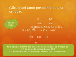 Cálculo del tanto por ciento de una
cantidad
Así calculamos el 35 % de 120 €.
35 % DE 120= = 35 X =42€
120 1,20 42
Rebajas
35%
35
---
100
120
-----
100
:100 X
35
35
%
Para calcular el tanto por ciento de una cantidad, se procede así:
1.º Se divide la cantidad entre 100.
2.º Se multiplica el resultado por el tanto por ciento deseado.
 