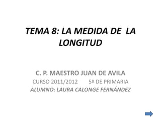 TEMA 8: LA MEDIDA DE LA
       LONGITUD

  C. P. MAESTRO JUAN DE AVILA
  CURSO 2011/2012  5º DE PRIMARIA
 ALUMNO: LAURA CALONGE FERNÁNDEZ
 