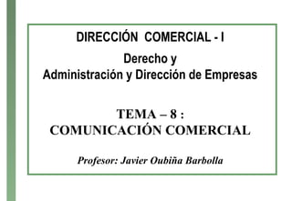DIRECCIÓN COMERCIAL - I
Derecho y
Administración y Dirección de Empresas
TEMA – 8 :
COMUNICACIÓN COMERCIAL
Profesor: Javier Oubiña Barbolla
 