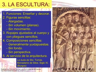 Funciones: Enseñar y decorar. 2. Figuras sencillas: - Alargadas. - Sin volumen (planas). - Sin movimiento. 3. Ropajes ajustados al cuerpo y con pliegues sencillos. 4. Composiciones sencillas: - Generalmente yuxtapuestas. - Sin fondo. - Sin perspectiva. 5. Al servicio de la arquitectura. 3. LA ESCULTURA: La duda de Sto. Tomás.  Monasterio de Silos. Siglo XI. (Burgos) 
