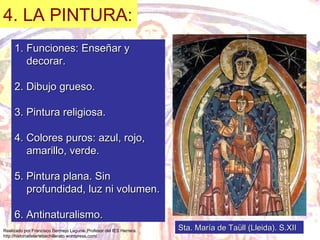 4. LA PINTURA: Funciones: Enseñar y decorar. 2. Dibujo grueso. 3. Pintura religiosa. 4. Colores puros: azul, rojo, amarillo, verde. 5. Pintura plana. Sin profundidad, luz ni volumen. 6. Antinaturalismo. Sta. María de Taüll (Lleida). S.XII 