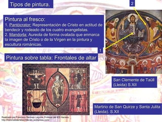 Pintura al fresco: 1.  Pantócrator:  Representación de Cristo en actitud de bendecir y rodeado de los cuatro evangelistas. 2.  Mandorla:  Aureola de forma ovalada que enmarca  la imagen de Cristo o de la Virgen en la pintura y  escultura románicas. 1 2 Pintura sobre tabla: Frontales de altar Martirio de San Quirze y Santa Julita (Lleida). S.XII San Clemente de Taüll  (Lleida) S.XII Tipos de pintura. 