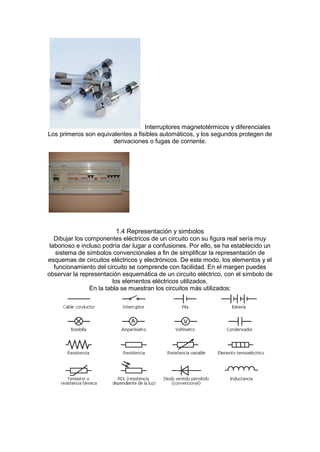 Interruptores magnetotérmicos y diferenciales
Los primeros son equivalentes a fisibles automáticos, y los segundos protegen de
derivaciones o fugas de corriente.
1.4 Representación y simbolos
Dibujar los componentes eléctricos de un circuito con su figura real sería muy
laborioso e incluso podría dar lugar a confusiones. Por ello, se ha establecido un
sistema de símbolos convencionales a fin de simplificar la representación de
esquemas de circuitos eléctricos y electrónicos. De este modo, los elementos y el
funcionamiento del circuito se comprende con facilidad. En el margen puedes
observar la representación esquemática de un circuito eléctrico, con el símbolo de
los elementos eléctricos utilizados.
En la tabla se muestran los circuitos más utilizados:
 