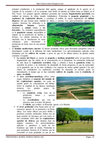 http://clasesconarte.blogspot.com/
PROFESORA: MARÍA TERESA MENA GIL Página 16
principal contribución a la producción final agraria, aunque el significado de lo agrario en el
conjunto de la sociedad y de la economía varía desde un máximo en Galicia hasta un mínimo en el
País Vasco. Los paisajes agrarios atlánticos presentan una acusada fragmentación parcelaria con
multitud de terrenos de ínfimo tamaño (minifundios). Predomina la pequeña propiedad y los
regímenes de explotación directa, y constituye el ámbito de mayor implantación del hábitat
disperso, del que forman parte multitud de aldeas y caseríos. Los aprovechamientos agrarios son
variados, destacan los dedicados a la
alimentación humana (patatas,
hortalizas) y animal (maíz), y los
forestales. Su verdadera especialización
es la ganadería vacuna, desarrollada al
amparo de la producción de hierbas y
forrajes. La cabaña autóctona se ha
mejorado son la introducción de razas
extranjeras para incrementar la
producción de leche, base de una potente
industria.
o El dominio mediterráneo interior. El interior peninsular ofrece gran diversidad paisajística sobre el
denominador común de la influencia del clima mediterráneo. Los aprovechamientos agrícolas están
dominados por los cultivos de secano, a pesar de que en los últimos lustros, ha ganado mucha
extensión el regadío.
 La cuenca del Duero es asiento de pequeña y mediana propiedad sobre un parcelario muy
fragmentando que fue objeto de la concentración en el franquismo. Su orientación tradicional
ha sido hacia la explotación cerealista (trigo y cebada) y hacia la ganadería ovina. La
superficie de pastos y de barbechos ha disminuido de forma progresiva, lo que ha repercutido
en la ganadería, que se ha visto confinada a los espacios de menos aptitud agrícola o ha sido
objeto de estabulación. La explotación cerealista ha alcanzado un elevado grado de
mecanización, al tiempo que se han extendido cultivos de regadío, como la remolacha, el
maíz o la alfalfa.
 El área castellano-manchega ofrece como
rasgos distintivos el aumento del tamaño de
las explotaciones agrarias, así como un
notable grado de concentración del hábitat.
Sobre la amplitud de las llanuras manchegas
destacan tres grandes grupos de
aprovechamientos :
- La ganadería ovina, base de la
producción lanera y quesera
tradicional.
- La cerealicultura, que está en
retroceso ante el avance del girasol.
- El viñedo, que confiere su fisonomía agraria a La Mancha.
 El oeste peninsular toma buena parte de sus
caracteres agrarios de su pertenecía a la Iberia
silícea. Los suelos silíceos son poco fértiles y
producen cosechas moderadas, incluso tras un
largo período de descanso; por esta razón, se
han constituido sobre ellos las explotaciones
agrarias de dehesa, que integran, bajo un
régimen extensivo, los aprovechamientos
agrícolas y ganaderos a partir de los
beneficios que rinde la encina. Predomina la
gran propiedad, herencia de la historia, que ha
convertido al oeste peninsular en uno de los
 