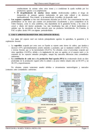 http://clasesconarte.blogspot.com/
PROFESORA: MARÍA TERESA MENA GIL Página 6
establecimiento de normas sobre estos temas y a condicionar la ayuda recibida por los
productores agrarios a su cumplimiento.
 El despoblamiento de muchas áreas rurales desfavorecidas conlleva el riesgo de
desaparición de paisajes agrarios tradicionales de gran valor cultural y de deterioro
medioambiental. Para evitarlo, se ha intensificado la política de desarrollo rural.
o Las regiones españolas se han visto diversamente afectadas por la PAC. Sus consecuencias han sido
problemáticas en las áreas que cuentan con producciones excedentarias y poco competitivas en la
Unión Europea, como la zona cantábrica, muy dependiente de la ganadería bovina, y las zonas de
cereal y viñedo del interior peninsular. Las más beneficiadas han sido el litoral mediterráneo y
andaluz, que ha encontrado un buen mercado para sus productos hortofrutícolas. En Canarias, la
PAC se aplica desde 1991 con algunas particularidades.
3. USO Y APROVECHAMIENTOS DEL ESPACIO RURAL.
Los usos del espacio rural son todavía principalmente agrarios: la agricultura, la ganadería y la
explotación forestal.
o La superficie ocupada por estos usos en España se reparte entre tierras de cultivo, que tienden a
decrecer (35% aproximadamente); prados naturales y pastizales, que se mantienen estables (13,81%),
y terreno forestal, que se ha incrementado (34,41%). No obstante, crece el porcentaje ocupado por
otras superficies (16,99%), debido a la implantación de usos no agrarios en el espacio rural y a la
extensión de los espacios naturales protegidos, aunque hay marcadas diferencias entre comunidades
autónomas.
o La contribución de cada uso a la producción final agraria (PFA) ha evolucionado desde un claro
predominio de la producción vegetal sobre la animal a un peso relativo situado entre un 60-65% y un
40-35%, respectivamente.
No obstante, existen variaciones anuales debidas a circunstancias meteorológicas y marcados
contrastes entre comunidades autónomas.
 