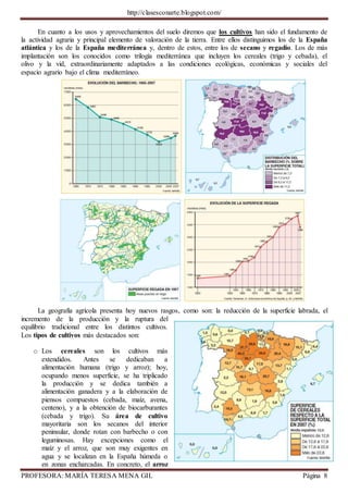 http://clasesconarte.blogspot.com/
PROFESORA: MARÍA TERESA MENA GIL Página 8
En cuanto a los usos y aprovechamientos del suelo diremos que los cultivos han sido el fundamento de
la actividad agraria y principal elemento de valoración de la tierra. Entre ellos distinguimos los de la España
atlántica y los de la España mediterránea y, dentro de estos, entre los de secano y regadío. Los de más
implantación son los conocidos como trilogía mediterránea que incluyen los cereales (trigo y cebada), el
olivo y la vid, extraordinariamente adaptados a las condiciones ecológicas, económicas y sociales del
espacio agrario bajo el clima mediterráneo.
La geografía agrícola presenta hoy nuevos rasgos, como son: la reducción de la superficie labrada, el
incremento de la producción y la ruptura del
equilibrio tradicional entre los distintos cultivos.
Los tipos de cultivos más destacados son:
o Los cereales son los cultivos más
extendidos. Antes se dedicaban a
alimentación humana (trigo y arroz); hoy,
ocupando menos superficie, se ha triplicado
la producción y se dedica también a
alimentación ganadera y a la elaboración de
piensos compuestos (cebada, maíz, avena,
centeno), y a la obtención de biocarburantes
(cebada y trigo). Su área de cultivo
mayoritaria son los secanos del interior
peninsular, donde rotan con barbecho o con
leguminosas. Hay excepciones como el
maíz y el arroz, que son muy exigentes en
agua y se localizan en la España húmeda o
en zonas encharcadas. En concreto, el arroz
 
