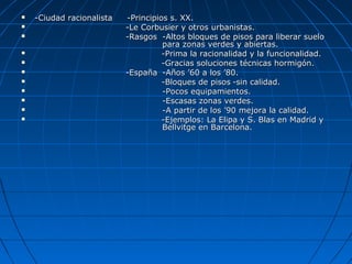  -Ciudad racionalista-Ciudad racionalista -Principios s. XX.-Principios s. XX.
 -Le Corbusier y otros urbanistas.-Le Corbusier y otros urbanistas.
 -Rasgos-Rasgos -Altos bloques de pisos para liberar suelo-Altos bloques de pisos para liberar suelo
para zonas verdes y abiertas.para zonas verdes y abiertas.
 -Prima la racionalidad y la funcionalidad.-Prima la racionalidad y la funcionalidad.
 -Gracias soluciones técnicas hormigón.-Gracias soluciones técnicas hormigón.
 -España-España -Años ’60 a los ’80.-Años ’60 a los ’80.
 -Bloques de pisos-Bloques de pisos -sin calidad.-sin calidad.
 -Pocos equipamientos.-Pocos equipamientos.
 -Escasas zonas verdes.-Escasas zonas verdes.
 -A partir de los ’90 mejora la calidad.-A partir de los ’90 mejora la calidad.
 -Ejemplos: La Elipa y S. Blas en Madrid y-Ejemplos: La Elipa y S. Blas en Madrid y
Bellvitge en Barcelona.Bellvitge en Barcelona.
 
