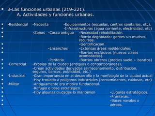  3-Las funciones urbanas (219-221).3-Las funciones urbanas (219-221).
A. Actividades y funciones urbanas.A. Actividades y funciones urbanas.
 -Residencial-Residencial -Necesita-Necesita -Equipamientos (escuelas, centros sanitarios, etc).-Equipamientos (escuelas, centros sanitarios, etc).
 -Infraestructuras (agua corriente, electricidad, etc)-Infraestructuras (agua corriente, electricidad, etc)
 -Zonas-Zonas -Casco antiguo-Casco antiguo -Necesidad rehabilitación.-Necesidad rehabilitación.
 -Barrio degradado: gentes sin muchos-Barrio degradado: gentes sin muchos
recursos.recursos.
 -Gentrificación.-Gentrificación.
 -Ensanches-Ensanches -Extensas áreas residenciales.-Extensas áreas residenciales.
 -Barrios exclusivos (nuevas clases-Barrios exclusivos (nuevas clases
acomodadas).acomodadas).
 -Periferia-Periferia -Barrios obreros (precios suelo + baratos)-Barrios obreros (precios suelo + baratos)
 -Comercial-Comercial -Propias de la ciudad (antiguas o contemporáneas).-Propias de la ciudad (antiguas o contemporáneas).
 -Crean actividades derivadas (almacenamiento, distribución,-Crean actividades derivadas (almacenamiento, distribución,
seguros, bancos, publicidad, etc.)seguros, bancos, publicidad, etc.)
 -Industrial-Industrial -Gran importancia en el desarrollo y la morfología de la ciudad actual-Gran importancia en el desarrollo y la morfología de la ciudad actual
 -Hoy traslado a polígonos industriales (contaminantes, ruidosas, etc)-Hoy traslado a polígonos industriales (contaminantes, ruidosas, etc)
 -Militar-Militar -Antiguamente era motivo fundacional.-Antiguamente era motivo fundacional.
 -Refugio o base estratégica.-Refugio o base estratégica.
 -Hoy algunas ciudades lo mantienen-Hoy algunas ciudades lo mantienen -Lugares estratégicos.-Lugares estratégicos.
 -Fronteras.-Fronteras.
 -Bases navales o-Bases navales o
 aéreas.aéreas.
 