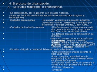  44 El proceso de urbanización.El proceso de urbanización.
A.A. La ciudad tradicional o preindustrial.La ciudad tradicional o preindustrial.
 -Se corresponde, por lo general, con el casco histórico.-Se corresponde, por lo general, con el casco histórico.
 -Suele ser herencia de distintas épocas históricas (trazado irregular y-Suele ser herencia de distintas épocas históricas (trazado irregular y
heterogéneo).heterogéneo).
 -Ciudades prerromanas-Ciudades prerromanas -No quedan vestigios en los planos actuales.-No quedan vestigios en los planos actuales.
 -Autóctonas iberas (Tartessos) y fundadas por-Autóctonas iberas (Tartessos) y fundadas por
los fenicios y griegos (Málaca, Gadir, Adra).los fenicios y griegos (Málaca, Gadir, Adra).
 -Ciudades de fundación romana-Ciudades de fundación romana -Diseñaban planos ortogonales a partir-Diseñaban planos ortogonales a partir
dos grandes vías- cardo y decumanus-dos grandes vías- cardo y decumanus-
en cuyo centro se situaba el foro.en cuyo centro se situaba el foro.
 -La defensa propició la construcción de-La defensa propició la construcción de
murallas.murallas.
 -Algunas construcciones características:-Algunas construcciones características:
acueductosacueductos (Segovia o Mérida),(Segovia o Mérida),
tteatroseatros (Mérida, Sagunto o Cartagena),(Mérida, Sagunto o Cartagena),
puentespuentes (Alcántara),(Alcántara), murallasmurallas (Lugo o(Lugo o
Zaragoza),Zaragoza), cloacascloacas (Astorga), etc.(Astorga), etc.
 -Periodos visigodo y medieval-Periodos visigodo y medieval-Retroceso en la urbanización.-Retroceso en la urbanización.
 -Gran crecimiento urbano durante la-Gran crecimiento urbano durante la
baja Edad Mediabaja Edad Media
 -Plano irregular, adaptándose a la-Plano irregular, adaptándose a la
topografía y fruto de una construccióntopografía y fruto de una construcción
sin planificación previa.sin planificación previa.
-Disposicion radial desde el centro de la-Disposicion radial desde el centro de la
ciudad hacía las puertas de la muralla.ciudad hacía las puertas de la muralla.
 -Edificios relevantes.-Edificios relevantes.
 -Arrabales.-Arrabales.
 
