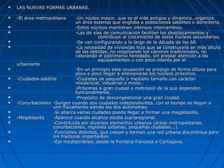  LAS NUEVAS FORMAS URBANAS.LAS NUEVAS FORMAS URBANAS.
 -El área metropolitana-El área metropolitana -Un núcleo mayor, que es el más antiguo y dinámico, organiza-Un núcleo mayor, que es el más antiguo y dinámico, organiza
un área extensa que engloba a poblaciones satélites o dormitorio.un área extensa que engloba a poblaciones satélites o dormitorio.
 -Estos núcleos mantienen intensos intercambios.-Estos núcleos mantienen intensos intercambios.
 -Las de vías de comunicación facilitan los desplazamientos y-Las de vías de comunicación facilitan los desplazamientos y
contribuye al crecimiento de éstos núcleos secundarios.contribuye al crecimiento de éstos núcleos secundarios.
 -Se van configurando a lo largo de la década de los 60.-Se van configurando a lo largo de la década de los 60.
 -La necesidad de viviendas hizo que se construyera en más altura-La necesidad de viviendas hizo que se construyera en más altura
de las debidas, no respetando los cánones tradicionales, node las debidas, no respetando los cánones tradicionales, no
valorando el patrimonio heredado, sin prestar atención a losvalorando el patrimonio heredado, sin prestar atención a los
equipamientos y con poco interés por elequipamientos y con poco interés por el
urbanismourbanismo
 -En un principio esta ocupación se produjo de forma difusa para-En un principio esta ocupación se produjo de forma difusa para
poco a poco llegar a anexionarse los núcleos próximos.poco a poco llegar a anexionarse los núcleos próximos.
 -Ciudades-satélite-Ciudades-satélite -Ciudades de pequeño o mediano tamaño con carácter-Ciudades de pequeño o mediano tamaño con carácter
residencial, industrial o mixto.residencial, industrial o mixto.
 -Próximas a gran ciudad o metrópoli de la que dependen-Próximas a gran ciudad o metrópoli de la que dependen
funcionalmente.funcionalmente.
 -Propósito de descongestionar una gran ciudad.-Propósito de descongestionar una gran ciudad.
 -Conurbaciones-Conurbaciones -Surgen cuando dos ciudades independientes, con el tiempo se llegan a-Surgen cuando dos ciudades independientes, con el tiempo se llegan a
unir físicamente siendo las dos autónomas.unir físicamente siendo las dos autónomas.
 -Si abarca varias ciudades puede llegar a formar una megalópolis.-Si abarca varias ciudades puede llegar a formar una megalópolis.
 -Megalópolis-Megalópolis -Aparece cuando alcanza escala supraregional.-Aparece cuando alcanza escala supraregional.
 -Constituida por diversos elementos urbanos (áreas metropolitanas,-Constituida por diversos elementos urbanos (áreas metropolitanas,
conurbaciones, regiones urbanas, pequeñas ciudades...).conurbaciones, regiones urbanas, pequeñas ciudades...).
 -Funciones distintas, que crecen y forman una red urbana discontinua pero-Funciones distintas, que crecen y forman una red urbana discontinua pero
sin fracturas importantes.sin fracturas importantes.
 -Eje mediterráneo, desde la frontera francesa a Cartagena.-Eje mediterráneo, desde la frontera francesa a Cartagena.
 