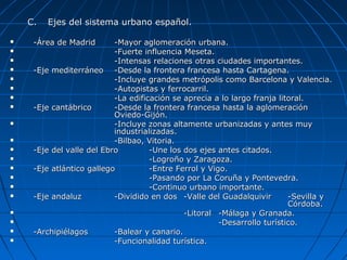 C.C. Ejes del sistema urbano español.Ejes del sistema urbano español.
 -Área de Madrid-Área de Madrid -Mayor aglomeración urbana.-Mayor aglomeración urbana.
 -Fuerte influencia Meseta.-Fuerte influencia Meseta.
 -Intensas relaciones otras ciudades importantes.-Intensas relaciones otras ciudades importantes.
 -Eje mediterráneo-Eje mediterráneo -Desde la frontera francesa hasta Cartagena.-Desde la frontera francesa hasta Cartagena.
 -Incluye grandes metrópolis como Barcelona y Valencia.-Incluye grandes metrópolis como Barcelona y Valencia.
 -Autopistas y ferrocarril.-Autopistas y ferrocarril.
 -La edificación se aprecia a lo largo franja litoral.-La edificación se aprecia a lo largo franja litoral.
 -Eje cantábrico-Eje cantábrico -Desde la frontera francesa hasta la aglomeración-Desde la frontera francesa hasta la aglomeración
Oviedo-Gijón.Oviedo-Gijón.
 -Incluye zonas altamente urbanizadas y antes muy-Incluye zonas altamente urbanizadas y antes muy
industrializadas.industrializadas.
 -Bilbao, Vitoria.-Bilbao, Vitoria.
 -Eje del valle del Ebro-Eje del valle del Ebro -Une los dos ejes antes citados.-Une los dos ejes antes citados.
 -Logroño y Zaragoza.-Logroño y Zaragoza.
 -Eje atlántico gallego-Eje atlántico gallego -Entre Ferrol y Vigo.-Entre Ferrol y Vigo.
 -Pasando por La Coruña y Pontevedra.-Pasando por La Coruña y Pontevedra.
 -Continuo urbano importante.-Continuo urbano importante.
 -Eje andaluz-Eje andaluz -Dividido en dos-Dividido en dos -Valle del Guadalquivir-Valle del Guadalquivir -Sevilla y-Sevilla y
Córdoba.Córdoba.
 -Litoral-Litoral -Málaga y Granada.-Málaga y Granada.
 -Desarrollo turístico.-Desarrollo turístico.
 -Archipiélagos-Archipiélagos -Balear y canario.-Balear y canario.
 -Funcionalidad turística.-Funcionalidad turística.
 