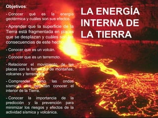 Objetivos:
- Conocer qué es la energía             LA ENERGÍA
geotérmica y cuáles son sus efectos.
- Aprender que la superficie de la      INTERNA DE
Tierra está fragmentada en placas
que se desplazan y cuáles son las       LA TIERRA
consecuencias de este hecho.
- Conocer que es un volcán.
- Conocer que es un terremoto.
- Relacionar el movimiento de las
placas con la formación de montañas,
volcanes y terremotos.
- Comprender        como las ondas
sísmicas nos permiten conocer el
interior de la Tierra.
- Conocer la importancia de la
predicción y la prevención para
minimizar los riesgos y efectos de la
actividad sísmica y volcánica.
 