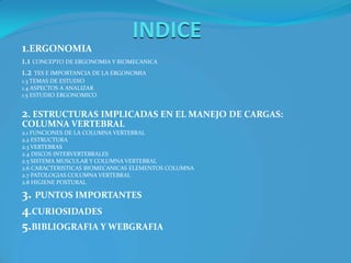 INDICE1.ERGONOMIA1.1 CONCEPTO DE ERGONOMIA Y BIOMECANICA1.2 TES E IMPORTANCIA DE LA ERGONOMIA1.3 TEMAS DE ESTUDIO1.4 ASPECTOS A ANALIZAR1.5 ESTUDIO ERGONOMICO2. ESTRUCTURAS IMPLICADAS EN EL MANEJO DE CARGAS: COLUMNA VERTEBRAL2.1 FUNCIONES DE LA COLUMNA VERTEBRAL2.2 ESTRUCTURA2.3 VERTEBRAS2.4 DISCOS INTERVERTEBRALES2.5 SISTEMA MUSCULAR Y COLUMNA VERTEBRAL2.6 CARACTERISTICAS BIOMECANICAS ELEMENTOS COLUMNA2.7 PATOLOGIAS COLUMNA VERTEBRAL2.8 HIGIENE POSTURAL3. PUNTOS IMPORTANTES4.CURIOSIDADES5.BIBLIOGRAFIA Y WEBGRAFIA