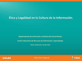 Ética y Legalidad en la Cultura de la Información.




       Departamento de Instrucción y Gestión del Conocimiento.

      Centro Interactivo de Recursos de Información y Aprendizaje.

                      Última modificación: Octubre 2011.
 
