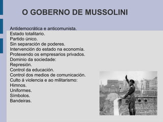 O GOBERNO DE MUSSOLINI
Antidemocrática e anticomunista.
Estado totalitario.
Partido único.
Sin separación de poderes.
Intervención do estado na economía.
Protexendo os empresarios privados.
Dominio da sociedade:
Represión.
Control da educación.
Control dos medios de comunicación.
Culto á violencia e ao militarismo:
Himnos.
Uniformes.
Símbolos.
Bandeiras.
 