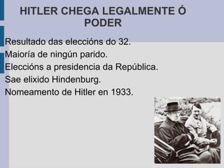 HITLER CHEGA LEGALMENTE Ó
             PODER
Resultado das eleccións do 32.
Maioría de ningún parido.
Eleccións a presidencia da República.
Sae elixido Hindenburg.
Nomeamento de Hitler en 1933.
 