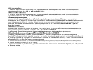 6.4.5. Guarda de Caza. 
La formación previa para estos profesionales será complementaria a la realizada para Guarda Rural, consistiendo para esta 
especialidad de 60 horas. (Art. 4. 3. De la Orden Int/318/2011.) 
6.4.6. Guarda Pesca Marítimo. 
La formación previa para estos profesionales será complementaria a la realizada para Guarda Rural, consistiendo para esta 
especialidad de 30 horas. (Art. 4. 3. De la Orden Int/318/2011.) 
6.5. Desarrollo de la Formación. 
Los ciclos formativos para los aspirantes a vigilantes de seguridad y a guardas particulares del campo, y sus respectivas 
especialidades, en su delimitación horaria, podrán comprender un porcentaje máximo del cincuenta por ciento de la formación no 
presencial o a distancia, debiendo impartirse obligatoriamente con carácter presencial las enseñanzas de naturaleza técnico-profesional, 
instrumental, de contenido técnico operativo y las prácticas de tiro y laboratorio. (artículo 4.4. de la Ley 5/2014 
Seguridad Privada). 
6.5.1. Diploma acreditativo. 
A quienes hayan superado los módulos de formación y las pruebas físicas, los centros de formación autorizados les expedirán el 
correspondiente diploma o certificado acreditativo. (art. 5. de la Orden Int/318/2011). 
En el diploma se especificará el número de Registro Nacional de Seguridad, otorgado al Centro de Formación 
6.6. Habilitación de personal de Seguridad Privada. (Art. 10 de la Orden Int/318/2011) 
El personal que haya obtenido el diploma correspondiente en un Centro de Formación inscrito en el Registro Nacional de 
Seguridad Privada, previa petición se podrán presentar a las pruebas de evaluación que previamente convoca la Dirección General 
de la Policía, (Vigilantes de Seguridad y su especialidad de Explosivos, así como Escoltas Privados), o bien la Dirección General de 
la Guardia Civil para los Guardas Rurales y sus especialidades. 
En la resolución de convocatoria se establecerán las diferentes pruebas y condiciones específicas para la convocatoria, periodos 
de solicitud de examen y realización de las pruebas. 
Las pruebas consistirán en pruebas físicas y pruebas teóricas basadas en los módulos de formación obligatoria para cada personal 
de seguridad privada. 
 