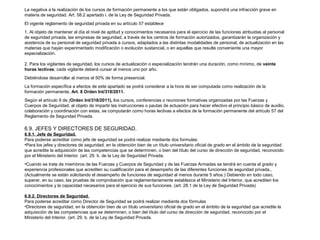 La negativa a la realización de los cursos de formación permanente a los que están obligados, supondrá una infracción grave en 
materia de seguridad. Art. 58.2 apartado i. de la Ley de Seguridad Privada. 
El vigente reglamento de seguridad privada en su artículo 57 establece 
1. Al objeto de mantener al día el nivel de aptitud y conocimientos necesarios para el ejercicio de las funciones atribuidas al personal 
de seguridad privada, las empresas de seguridad, a través de los centros de formación autorizados, garantizarán la organización y 
asistencia de su personal de seguridad privada a cursos, adaptados a las distintas modalidades de personal, de actualización en las 
materias que hayan experimentado modificación o evolución sustancial, o en aquellas que resulte conveniente una mayor 
especialización. 
2. Para los vigilantes de seguridad, los cursos de actualización o especialización tendrán una duración, como mínimo, de veinte 
horas lectivas; cada vigilante deberá cursar al menos uno por año. 
Debiéndose desarrollar al menos el 50% de forma presencial. 
La formación específica a efectos de este apartado se podrá considerar a la hora de ser computada como realización de la 
formación permanente, Art. 8 Orden Int/318/2011. 
Según el artículo 9 de (Orden Int/318/2011), los cursos, conferencias o reuniones formativas organizadas por las Fuerzas y 
Cuerpos de Seguridad, al objeto de impartir las instrucciones o pautas de actuación para hacer efectivo el principio básico de auxilio, 
colaboración y coordinación con estas, se computarán como horas lectivas a efectos de la formación permanente del artículo 57 del 
Reglamento de Seguridad Privada. 
6.9. JEFES Y DIRECTORES DE SEGURIDAD. 
6.9.1. Jefe de Seguridad. 
Para poderse acreditar como jefe de seguridad se podrá realizar mediante dos formulas: 
•Para los jefes y directores de seguridad, en la obtención bien de un título universitario oficial de grado en el ámbito de la seguridad 
que acredite la adquisición de las competencias que se determinen, o bien del título del curso de dirección de seguridad, reconocido 
por el Ministerio del Interior. (art. 29. b. de la Ley de Seguridad Privada. 
•Cuando se trate de miembros de las Fuerzas y Cuerpos de Seguridad y de las Fuerzas Armadas se tendrá en cuenta el grado y 
experiencia profesionales que acrediten su cualificación para el desempeño de las diferentes funciones de seguridad privada., 
(Actualmente se están solicitando el desempeño de funciones de seguridad al menos durante 5 años.) Debiendo en todo caso, 
superar, en su caso, las pruebas de comprobación que reglamentariamente establezca el Ministerio del Interior, que acrediten los 
conocimientos y la capacidad necesarios para el ejercicio de sus funciones. (art. 28.1 de la Ley de Seguridad Privada) 
6.9.2. Directores de Seguridad. 
Para poderse acreditar como Director de Seguridad se podrá realizar mediante dos fórmulas 
•Directores de seguridad, en la obtención bien de un título universitario oficial de grado en el ámbito de la seguridad que acredite la 
adquisición de las competencias que se determinen, o bien del título del curso de dirección de seguridad, reconocido por el 
Ministerio del Interior. (art. 29. b. de la Ley de Seguridad Privada. 
 