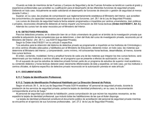•Cuando se trate de miembros de las Fuerzas y Cuerpos de Seguridad y de las Fuerzas Armadas se tendrá en cuenta el grado y 
experiencia profesionales que acrediten su cualificación para el desempeño de las diferentes funciones de seguridad privada. 
Debiendo en todo caso. Actualmente se están solicitando el desempeño de funciones de dirección o gestión de seguridad al menos 
durante 5 años.) 
Superar, en su caso, las pruebas de comprobación que reglamentariamente establezca el Ministerio del Interior, que acrediten 
los conocimientos y la capacidad necesarios para el ejercicio de sus funciones. (art. 28.1 de la Ley de Seguridad Privada) 
Los cursos de dirección de seguridad hasta la fecha estarán programados e impartidos por centros universitarios, bien públicos 
o privados, reconocidos oficialmente debiendo al menos impartir una formación de 400 horas lectivas (Orden Int/318/2011, Art. 6.). 
Además los cursos han de estar recocidos por el Ministerio del Interior. 
6.10. DETECTIVES PRIVADOS. 
Para los detectives privados, en la obtención bien de un título universitario de grado en el ámbito de la investigación privada que 
acredite la adquisición de las competencias que se determinen, o bien del título del curso de investigación privada, reconocido por el 
Ministerio del Interior. (Art. 29.1.c. Ley 5/2014 Seguridad Privada). 
Según la Órden Inte/318/2011 en su artículo 5 específica. 
“Los estudios para la obtención del diploma de detective privado se programarán e impartirán en los Institutos de Criminología o 
en otros centros oficiales adecuados y habilitados por el Ministerio de Educación, debiendo incluir, en todo caso, las materias que 
determine el Ministerio del Interior, y comprenderán, como mínimo, mil ochocientas horas lectivas, desarrolladas, al menos, durante 
tres cursos lectivos. 
El orden, contenido, modalidad, forma y amplitud horaria de cada una de las materias que integren los tres cursos lectivos, será 
determinado por los institutos o centros oficiales, en el programa que se presente a efectos de autorización, en su caso. 
En el supuesto de que los estudios de detective privado formen parte de un programa de estudios de superior nivel académico, 
su contenido didáctico y horas lectivas deberán estar claramente diferenciados de éste y expedirse, en todo caso, por los institutos o 
centros oficiales, el diploma específico de detective privado reconocido en la autorización prevista en este artículo.” 
6.11. DOCUMENTACIÓN. 
6.11.1 Tarjeta de Identificación Profesional. 
6.11.2. Tarjeta de Identificación Profesional Habilitado por La Dirección General de Policía. 
Según el artículo 39. 5., de la Ley de Seguridad Privada 5/2014 establece “el personal de seguridad privada, durante la 
prestación de los servicios de seguridad privada, portará la tarjeta de identidad profesional y, en su caso, la documentación 
correspondiente al arma de fuego.” 
Al personal de seguridad que soliciten la habilitación, previa comprobación de que reúnen los requisitos necesarios, se les 
expedirá la tarjeta de identidad profesional, que incluirá todas las habilitaciones de las que el titular disponga. 
La tarjeta de identidad profesional constituirá el documento público de acreditación del personal de seguridad privada mientras 
se encuentra en el ejercicio de sus funciones profesionales. (art. 27.2 de la Ley de Seguridad Privada). 
 