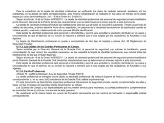 Para la expedición de la tarjeta de identidad profesional, se verificarán los datos de carácter personal, aportados por los 
solicitantes, en las bases de datos correspondientes. Esta misma comprobación se realizará en los casos de retirada de la citada 
tarjeta por causa de inhabilitación. (Art. 13 de la Orden Int. 318/2011). 
Según el artículo 14 de la Orden Int/318/2011. La tarjeta de identidad profesional del personal de seguridad privada habilitados 
por la Dirección General de la Policía, tendrá las características que se determinan en el anexo adjunto a este documento. 
La tarjeta de identidad profesional incluirá las habilitaciones para las que el titular se encuentre autorizado. Tendrá un período de 
validez de diez años, a contar desde la fecha de su expedición, sin perjuicio de la necesidad de obtención de duplicados cuando se 
hubiere perdido, sustraído o deteriorado de modo que sea difícil la identificación. 
Esta tarjeta de identidad profesional será personal e intransferible y servirá para acreditar la condición del titular en los casos y 
circunstancias en que el ejercicio de su función lo requiera y siempre que le sea exigida por los ciudadanos, la Autoridad o sus 
Agentes. 
La tarjeta de Identificación profesional no puede ir acompañada de otro tipo de tarjetas o placas (Art. 68 Reglamento de 
Seguridad Privada). 
6.11.3. Las tarjetas de los Guardas Particulares de Campo. 
Serán emitidas por la Dirección General de la Guardia Civil, al personal de seguridad que soliciten la habilitación, previa 
comprobación de que reúnen los requisitos necesarios, se les expedirá la tarjeta de identidad profesional, que incluirá todas las 
habilitaciones de las que el titular disponga. 
Según el artículo 14 de la Orden Int/318/2011. La tarjeta de identidad profesional del personal de seguridad privada habilitados 
por la Dirección General de la Guardia Civil, tendrá las características que se determinan en el anexo adjunto a este documento. 
Esta tarjeta de identidad profesional será personal e intransferible y servirá para acreditar la condición del titular en los casos y 
circunstancias en que el ejercicio de su función lo requiera y siempre que le sea exigida por los ciudadanos, la Autoridad o sus 
Agentes. 
6.11.4. Cartilla Profesional. 
Artículo 15. Cartilla profesional. (Ley de Seguridad Privada 5/2014) 
La cartilla profesional se entregará con la tarjeta de identidad profesional y la Jefatura Superior de Policía o Comisaría Provincial 
correspondiente, o, en su caso, la Comandancia de la Guardia Civil, sellará la primera hoja. 
En este documento se describirá la trayectoria profesional del personal de seguridad privada, siendo cumplimentadas las altas y 
bajas por las empresas de seguridad donde desempeñen su trabajo. 
Los Guardas de Campo y sus especialidades que no presten servicio para empresas, su cartilla profesional la cumplimentaran 
las entidades físicas o jurídicas contratantes de este personal. 
Se registrarán en la misma todos los cursos de formación permanente por los centros de formación o responsable policial 
correspondiente. 
 