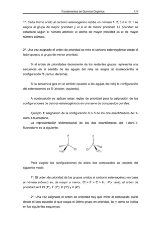 Fundamentos de Química Orgánica                  159



1º. Cada átomo unido al carbono estereogénico recibe un número 1, 2, 3 ó 4. El 1 se
asigna al grupo de mayor prioridad y el 4 al de menor prioridad. La prioridad se
establece según el número atómico: el átomo de mayor prioridad es el de mayor
número atómico.



2º. Una vez asignado el orden de prioridad se mira el carbono estereogénico desde el
lado opuesto al grupo de menor prioridad.


      Si el orden de prioridades decreciente de los restantes grupos representa una
secuencia en el sentido de las agujas del reloj se asigna al estereocentro la
configuración R (rectus, derecha).


      Si la secuencia gira en el sentido opuesto a las agujas del reloj la configuración
del estereocentro es S (sinister, izquierda).


      A continuación se aplican estas reglas de prioridad para la asignación de las
configuraciones de centros estereogénicos en una serie de compuestos quirales.


      Ejemplo 1: Asignación de la configuración R o S de los dos enantiómeros del 1-
cloro-1-fluoroetano.
      La representación tridimensional de los dos enantiómeros del 1-cloro-1-
fluoroetano es la siguiente:

                                       F                 F


                                       C                 C
                               H                               H
                                           Cl       Cl
                               H3C                           CH3



      Para asignar las configuraciones de estos dos compuestos se procede del
siguiente modo:


      1º. El orden de prioridad de los grupos unidos al carbono estereogénico en base
al número atómico es, de mayor a menor, Cl > F > C > H. Por tanto, el orden de
prioridad será Cl (1º), F (2º), C (3º) y H (4º).


      2º. Una vez asignado el orden de prioridad hay que mirar al compuesto quiral
desde el lado opuesto al que ocupa el último grupo en prioridad, tal y como se indica
en los siguientes esquemas:
 