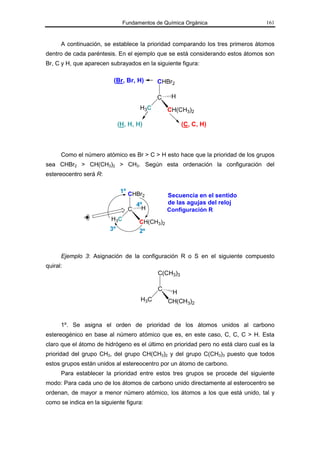 Fundamentos de Química Orgánica                     161



      A continuación, se establece la prioridad comparando los tres primeros átomos
dentro de cada paréntesis. En el ejemplo que se está considerando estos átomos son
Br, C y H, que aparecen subrayados en la siguiente figura:

                          (Br, Br, H)       CHBr2

                                            C     H
                                      H3C        CH(CH3)2

                              (H, H, H)               (C, C, H)



      Como el número atómico es Br > C > H esto hace que la prioridad de los grupos
sea CHBr2 > CH(CH3)2 > CH3. Según esta ordenación la configuración del
estereocentro será R:

                               1º CHBr
                                       2         Secuencia en el sentido
                                     4º          de las agujas del reloj
                                 C     H         Configuración R
                         H3C          CH(CH3)2
                         3º           2º



      Ejemplo 3: Asignación de la configuración R o S en el siguiente compuesto
quiral:
                                            C(CH3)3

                                            C
                                                  H
                                      H3C        CH(CH3)2


      1º. Se asigna el orden de prioridad de los átomos unidos al carbono
estereogénico en base al número atómico que es, en este caso, C, C, C > H. Esta
claro que el átomo de hidrógeno es el último en prioridad pero no está claro cual es la
prioridad del grupo CH3, del grupo CH(CH3)2 y del grupo C(CH3)3 puesto que todos
estos grupos están unidos al estereocentro por un átomo de carbono.
      Para establecer la prioridad entre estos tres grupos se procede del siguiente
modo: Para cada uno de los átomos de carbono unido directamente al esterocentro se
ordenan, de mayor a menor número atómico, los átomos a los que está unido, tal y
como se indica en la siguiente figura:
 