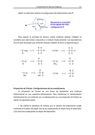 Fundamentos de Química Orgánica                         163



     Según la ordenación anterior la configuración del estereocentro será R:

                            1º
                                 C(CH3)3
                                                Secuencia en el sentido
                                 C   H 4º       de las agujas del reloj
                        H 3C         CH(CH3)2   configuración R
                           3º        2º



     Para asignar la prioridad de átomos unidos mediante enlaces múltiples se
considera que cada enlace π equivale a un enlace simple adicional. Las equivalencias
de una serie de grupos que contienen enlaces múltiples se da en la siguiente figura.

                                 H H                                   C C
          C CH2                  C C H             C CH                C C H
          H                      C C                                   C C

                                 H                                      O
           C O                   C O                C O                 C O
           H                     O C                CH3                 C C


                                     H                                  N C
            C O                   C O               C N                 C N
            OH                   HO C                                   N C




Proyección de Fischer. Configuraciones de los enantiómeros.
     La proyección de Fischer es una forma de representar una molécula
tridimensional en una superficie bidimensional. Para transformar la representación
tridimensional de una molécula con un estereocentro en una proyección de Fischer se
siguen los siguientes pasos:


     1. Se orienta la estructura de manera que el carbono del esterocentro quede
contenido en el plano del papel, dos de los sustituyentes se dirijan hacia el observador
y los otros dos sustituyentes se alejen del observador:
 