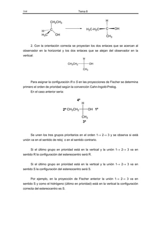 164                                         Tema 8


                     CH2CH3                                    H

                  C                                H3C-H2C     C      OH
              H
              H3C   OH                                         CH3


      2. Con la orientación correcta se proyectan los dos enlaces que se acercan al
observador en la horizontal y los dos enlaces que se alejan del observador en la
vertical:
                                               H
                                   CH3CH2            OH
                                               CH3



      Para asignar la configuración R o S en las proyecciones de Fischer se determina
primero el orden de prioridad según la convención Cahn-Ingold-Prelog.
      En el caso anterior sería:

                                          4º
                                               H
                               2º CH3CH2             OH 1º

                                               CH3
                                               3º


      Se unen los tres grupos prioritarios en el orden 1→ 2→ 3 y se observa si está
unión va en el sentido de reloj o en el sentido contrario.


      Si el último grupo en prioridad está en la vertical y la unión 1→ 2→ 3 va en
sentido R la configuración del estereocentro será R.


      Si el último grupo en prioridad está en la vertical y la unión 1→ 2→ 3 va en
sentido S la configuración del estereocentro será S.


      Por ejemplo, en la proyección de Fischer anterior la unión 1→ 2→ 3 va en
sentido S y como el hidrógeno (último en prioridad) está en la vertical la configuración
correcta del estereocentro es S.
 