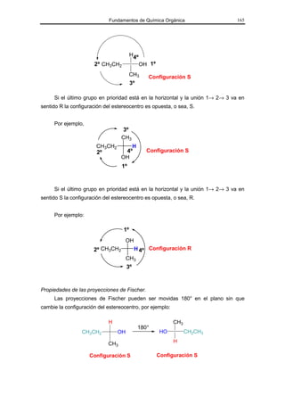 Fundamentos de Química Orgánica                    165




                                        H4º
                       2º CH3CH2              OH 1º
                                        CH3     Configuración S
                                        3º

     Si el último grupo en prioridad está en la horizontal y la unión 1→ 2→ 3 va en
sentido R la configuración del estereocentro es opuesta, o sea, S.


     Por ejemplo,
                                  3º
                                  CH3
                       CH3CH2        H
                       2º          4º           Configuración S
                                  OH
                                  1º



     Si el último grupo en prioridad está en la horizontal y la unión 1→ 2→ 3 va en
sentido S la configuración del estereocentro es opuesta, o sea, R.


     Por ejemplo:

                                   1º
                                      OH
                      2º CH3CH2            H 4º Configuración R
                                      CH3
                                      3º



Propiedades de las proyecciones de Fischer.
     Las proyecciones de Fischer pueden ser movidas 180° en el plano sin que
cambie la configuración del estereocentro, por ejemplo:

                             H                              CH3
                                             180°
                 CH3CH2          OH                    HO         CH2CH3

                            CH3                             H

                    Configuración S                   Configuración S
 