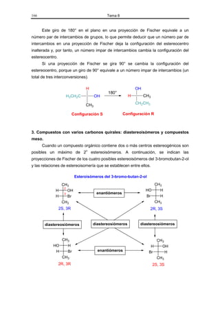 166                                         Tema 8


      Este giro de 180° en el plano en una proyección de Fischer equivale a un
número par de intercambios de grupos, lo que permite deducir que un número par de
intercambios en una proyección de Fischer deja la configuración del estereocentro
inalterada y, por tanto, un número impar de intercambios cambia la configuración del
estereocentro.
      Si una proyección de Fischer se gira 90° se cambia la configuración del
estereocentro, porque un giro de 90° equivale a un número impar de intercambios (un
total de tres interconversiones).

                                 H                           OH
                                            180°
                    H3CH2C            OH                 H        CH3

                                CH3                          CH2CH3

                          Configuración S            Configuración R



3. Compuestos con varios carbonos quirales: diastereoisómeros y compuestos
meso.
      Cuando un compuesto orgánico contiene dos o más centros estereogénicos son
posibles un máximo de 2n estereoisómeros. A continuación, se indican las
proyecciones de Fischer de los cuatro posibles estereoisómeros del 3-bromobutan-2-ol
y las relaciones de estereoisomería que se establecen entre ellos.

                           Esteroisómeros del 3-bromo-butan-2-ol

                CH3                                                   CH3
                 2
              H    OH                                              HO   H
                 3                    enantiómeros
              H    Br                                              Br      H
                  CH3                                                    CH3
                 2S, 3R                                               2R, 3S


        diastereosiómeros            diastereosiómeros         diastereosiómeros



                  CH3                                                     CH3
            HO       H                                               H      OH
             H       Br                enantiómeros                 Br       H
                  CH3                                                     CH3
                 2R, 3R                                                 2S, 3S
 
