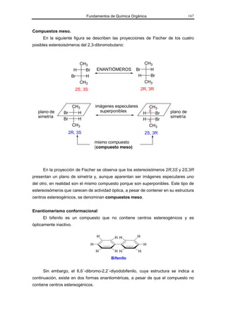 Fundamentos de Química Orgánica                        167



Compuestos meso.
     En la siguiente figura se describen las proyecciones de Fischer de los cuatro
posibles estereoisómeros del 2,3-dibromobutano:



                       CH3                                 CH3
                     H   Br          ENANTIÓMEROS       Br   H
                    Br   H                               H   Br
                       CH3                                 CH3
                        2S, 3S                              2R, 3R



                   CH3               imágenes especulares         CH3
   plano de     Br   H                 superponibles            H
                                                                    2
                                                                    Br   plano de
   simetría                                                              simetría
                Br   H                                          H 3 Br
                   CH3                                            CH3
                   2R, 3S                                       2S, 3R

                                     mismo compuesto
                                     (compuesto meso)




     En la proyección de Fischer se observa que los estereoisómeros 2R,3S y 2S,3R
presentan un plano de simetría y, aunque aparentan ser imágenes especulares uno
del otro, en realidad son el mismo compuesto porque son superponibles. Este tipo de
estereoisómeros que carecen de actividad óptica, a pesar de contener en su estructura
centros estereogénicos, se denominan compuestos meso.


Enantiomerismo conformacional
     El bifenilo es un compuesto que no contiene centros estereogénicos y es
ópticamente inactivo.

                                     H        H H       H

                                 H                              H
                                     H        H H           H
                                            Bifenilo


     Sin embargo, el 6,6´-dibromo-2,2´-diyodobifenilo, cuya estructura se indica a
continuación, existe en dos formas enantioméricas, a pesar de que el compuesto no
contiene centros estereogénicos.
 