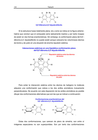 168                                                       Tema 8


                                         H           Br Br                 H

                                    H                                          H

                                         H            I       I            H
                                 6,6'-Dibromo-2,2'-diyodo-bifenilo


      Si la estructura fuese totalmente plana, tal y como se indica en la figura anterior,
habría que concluir que el compuesto sería ópticamente inactivo y por tanto incapaz
de existir en dos formas enantioméricas. Sin embargo, la conformación plana del 6,6´-
dibromo-2,2´-diyododifenilo no puede existir porque colocaría los voluminosos átomos
de bromo y de yodo en una situación de enorme repulsión estérica.

          Interacciones estéricas en una hipotética conformación plana
                       del 6,6'-dibromo-2,2'-diyodo-bifenilo

                                                           Repulsión estérica entre los átomos
                                                                     de bromo

                         H          Br Br                 H

                    H                                              H

                        H            I       I            H

                                                                  Repulsión estérica entre los átomos
                                                                          de yodo




      Para evitar la interacción estérica entre los átomos de halógeno la molécula
adquiere una conformación que coloca a los dos anillos aromáticos mutuamente
perpendiculares. De acuerdo con esta disposición de los anillos aromáticos es posible
dibujar dos conformaciones alternativas que son las que se indican a continuación:

                             Conformaciones enantioméricas del
                               6,6´-dibromo-2,2´-diyodobifenilo

                          Br             H                                             Br      H
              H         Br                                                 H       I
          H                                      H                     H                            H
              H         I                                                  H       Br
                             I           H                                              I       H       .


      Estas dos conformaciones, que carecen de plano de simetría, son entre sí
imágenes especulares no son superponibles. Son por tanto dos conformaciones
 