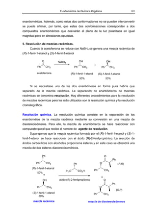 Fundamentos de Química Orgánica                                   169



enantioméricas. Además, como estas dos conformaciones no se pueden interconvertir
se puede afirmar, por tanto, que estas dos conformaciones corresponden a dos
compuestos enantioméricos que desviarán el plano de la luz polarizada en igual
magnitud pero en direcciones opuestas.

5. Resolución de mezclas racémicas.
      Cuando la acetofenona se reduce con NaBH4 se genera una mezcla racémica de
(R)-1-fenil-1-etanol y (S)-1-fenil-1-etanol

                 O             NaBH4               OH                          OH
                                                                +
            Ph        CH3                     Ph     CH3                Ph       CH3

           acetofenona                   (R)-1-fenil-1-etanol        (S)-1-fenil-1-etanol
                                                   50%                       50%

      Si se necesitase uno de los dos enantiómeros en forma pura habría que
separarlo de la mezcla racémica. La separación de enantiómeros de mezclas
racémicas se denomina resolución. Hay diferentes procedimientos para la resolución
de mezclas racémicas pero los más utilizados son la resolución química y la resolución
cromatográfica.


Resolución química. La resolución química consiste en la separación de los
enantioméros de la mezcla racémica mediante su conversión en una mezcla de
diastereoisómeros. Para ello, la mezcla de enantiómeros se hace reaccionar con
compuesto quiral que recibe el nombre de agente de resolución.
      Supongamos que la mezcla racémica formada por el (R)-1-fenil-1-etanol y (S)-1-
fenil-1-etanol se hace reaccionar con el ácido (R)-2-fenilpropiónico. La reacción de
ácidos carboxílicos con alcoholes proporciona ésteres y en este caso se obtendrá una
mezcla de dos ésteres diastereoisoméricos.

                 Ph                                                        O
                                                                                    Ph
           Ph         CH3                    Ph                       O                   (R,R)
       (R)-1-fenil-1-etanol
                                       H3C         CO2H         Ph         CH3
            50%
                  +
                                                                       +
                  OH           ácido (R)-2-fenilpropiónico                 O
                                                                                    Ph
            Ph         CH3                                            O
                                                                                         (S,R)
        (S)-1-fenil-1-etanol                                    Ph         CH3
             50%
         mezcla racémica                                   mezcla de diastereoisómeros
 