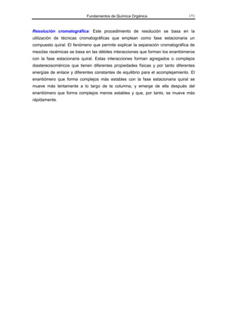 Fundamentos de Química Orgánica                      171



Resolución cromatográfica: Este procedimiento de resolución se basa en la
utilización de técnicas cromatográficas que emplean como fase estacionaria un
compuesto quiral. El fenómeno que permite explicar la separación cromatográfica de
mezclas racémicas se basa en las débiles interacciones que forman los enantiómeros
con la fase estacionaria quiral. Estas interacciones forman agregados o complejos
diastereoisoméricos que tienen diferentes propiedades físicas y por tanto diferentes
energías de enlace y diferentes constantes de equilibrio para el acomplejamiento. El
enantiómero que forma complejos más estables con la fase estacionaria quiral se
mueve más lentamente a lo largo de la columna, y emerge de ella después del
enantiómero que forma complejos menos estables y que, por tanto, se mueve más
rápidamente.
 